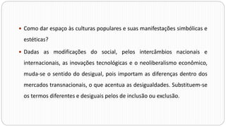  Como dar espaço às culturas populares e suas manifestações simbólicas e
estéticas?
 Dadas as modificações do social, pelos intercâmbios nacionais e
internacionais, as inovações tecnológicas e o neoliberalismo econômico,
muda-se o sentido do desigual, pois importam as diferenças dentro dos
mercados transnacionais, o que acentua as desigualdades. Substituem-se
os termos diferentes e desiguais pelos de inclusão ou exclusão.
 