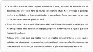  Os incluídos aparecem como aqueles conectados à rede, enquanto os excluídos são os
desconectados, que ficam fora do mundo conexionista atual. Não prevalece a pertença,
porém, a mobilidade, a desterritorialização, o nomadismo, frente aos quais se dá uma
oscilação constante entre o global e o local.
 Aparecem assim, para o autor, duas populações que habitam o mundo: aquelas que têm
maior capacidade de se deslocar nos espaços geográficos e interculturais, e aquelas que ficam
fixas com imobilidade.
 Todavia, entre essas duas populações, veem-se relações complementares, já que aqueles
incluídos que são nômades e que resultam enriquecidos só conseguem fazê-lo graças aos que
ficam excluídos, localizados, se prestando a serem os duplos daqueles que se trasladam.
 