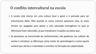 O conflito intercultural na escola
 A escola está imersa em uma cultura local e geral e é pensada para ser
transmissora delas. Mas quando as várias culturas aparecem nela, às vezes
tentam ser apagadas para apelar a uma educação homogênea na qual as
diferenças ficam obturadas, já que introduzem irrupções ao status quo.
 Se pensamos na transmissão do conhecimento, não podemos nos subtrair de
aceitar e introduzir as diferenças como motor de aprendizagem e como aquela
variável que alenta a criatividade e contribui na formação da subjetividade.
 