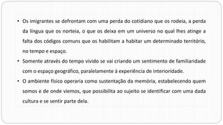 • Os imigrantes se defrontam com uma perda do cotidiano que os rodeia, a perda
da língua que os norteia, o que os deixa em um universo no qual lhes atinge a
falta dos códigos comuns que os habilitam a habitar um determinado território,
no tempo e espaço.
• Somente através do tempo vivido se vai criando um sentimento de familiaridade
com o espaço geográfico, paralelamente à experiência de interioridade.
• O ambiente físico operaria como sustentação da memória, estabelecendo quem
somos e de onde viemos, que possibilita ao sujeito se identificar com uma dada
cultura e se sentir parte dela.
 