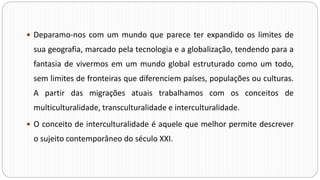  Deparamo-nos com um mundo que parece ter expandido os limites de
sua geografia, marcado pela tecnologia e a globalização, tendendo para a
fantasia de vivermos em um mundo global estruturado como um todo,
sem limites de fronteiras que diferenciem países, populações ou culturas.
A partir das migrações atuais trabalhamos com os conceitos de
multiculturalidade, transculturalidade e interculturalidade.
 O conceito de interculturalidade é aquele que melhor permite descrever
o sujeito contemporâneo do século XXI.
 