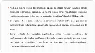  “[...] com isto me refiro a dois processos: a perda da relação ‘natural’ da cultura com os
territórios geográficos e sociais, e, ao mesmo tempo, certas relocalizações territoriais
relativas, parciais, das velhas e novas produções simbólicas” (Canclini, 2012, p. 281).
 Os sujeitos das terceiras culturas se comunicam melhor entre eles que com os
pertencentes às culturas locais, porém, são equiparados à figura do estranho dentro do
social.
 Como resultado das migrações, expatriações, exílios, refúgios, intercâmbios de
profissionais e mão de obra qualificada entre nações, surgem vários termos que tentam
dar conta da diversidade e da forma de lidar com eles: multiculturalidade,
transculturalidade e interculturalidade.
 