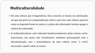 Multiculturalidade
 Há uma cultura que é hegemônica. Esse conceito se baseia na colonização,
em que um povo era conquistado por outro e, por isso, uma cultura aparecia
como se impondo frente às outras: a cultura do colonizador tentava apagar a
cultura do colonizado.
 O multiculturalismo está colocado fundamentalmente pelas teorias norte-
americanas, nas quais não visualizamos nenhuma preocupação com a
descolonização, mas a preeminência de uma cultura como “a certa”,
exercendo o poder sobre as outras
 