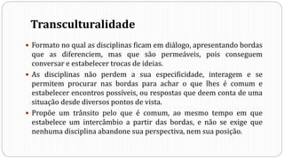 Transculturalidade
 Formato no qual as disciplinas ficam em diálogo, apresentando bordas
que as diferenciem, mas que são permeáveis, pois conseguem
conversar e estabelecer trocas de ideias.
 As disciplinas não perdem a sua especificidade, interagem e se
permitem procurar nas bordas para achar o que lhes é comum e
estabelecer encontros possíveis, ou respostas que deem conta de uma
situação desde diversos pontos de vista.
 Propõe um trânsito pelo que é comum, ao mesmo tempo em que
estabelece um intercâmbio a partir das bordas, e não se exige que
nenhuma disciplina abandone sua perspectiva, nem sua posição.
 