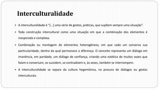 Interculturalidade
 A interculturalidade é “[...] uma série de gestos, práticas, que supõem sempre uma situação”.
 Toda construção intercultural como uma situação em que a combinação dos elementos é
inesperada e complexa.
 Combinação ou montagem de elementos heterogêneos, em que cada um conserva sua
particularidade, dentro da qual permanece a diferença. O conceito representa um diálogo em
imanência, em paridade, um diálogo de confiança, criando uma estética de muitas vozes que
falam e conversam, se sucedem, se contradizem e, às vezes, também se interrompem.
 A interculturalidade se separa da cultura hegemônica, na procura de diálogos ou gestos
interculturais.
 