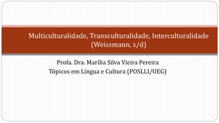 Multiculturalidade, Transculturalidade, Interculturalidade
(Weissmann, s/d)
Profa. Dra. Marília Silva Vieira Pereira
Tópicos em Língua e Cultura (POSLLI/UEG)
 