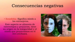 • Xenofobia: Significa miedo a
los extranjeros.
Este aspecto se alimenta de
estereotipos y prejuicios, tiene
su origen en la inseguridad y el
miedo que proyectamos en el
otro (rechazo).
Consecuencias negativas
 