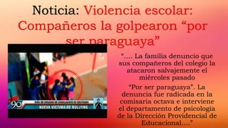 “…. La familia denuncio que
sus compañeros del colegio la
atacaron salvajemente el
miércoles pasado
“Por ser paraguaya”. La
denuncia fue radicada en la
comisaria octava e interviene
el departamento de psicología
de la Dirección Providencial de
Educacional….”
Noticia: Violencia escolar:
Compañeros la golpearon “por
ser paraguaya”
 