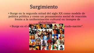 • Surge en la segunda mitad del siglo XX como modelo de
política pública y como un pensamiento social de reacción
frente a la uniformización cultural en tiempos de
globalización.
• Surge en el debate sobre la crisis del “estado-nación”.
Surgimiento
 
