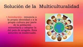 • Asimilación: renuncia a
la propia identidad y a la
propia cultura por parte
de la población
minoritaria y adoptar la
del país de acogida. Esta
solución es inadecuada.
Solución de la Multiculturalidad
 