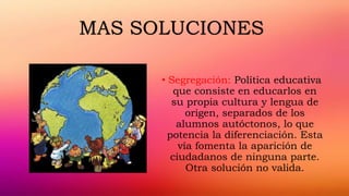 • Segregación: Política educativa
que consiste en educarlos en
su propia cultura y lengua de
origen, separados de los
alumnos autóctonos, lo que
potencia la diferenciación. Esta
vía fomenta la aparición de
ciudadanos de ninguna parte.
Otra solución no valida.
MAS SOLUCIONES
 