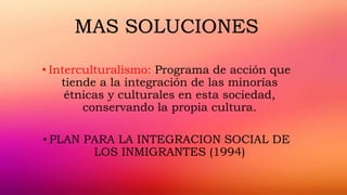 • Interculturalismo: Programa de acción que
tiende a la integración de las minorías
étnicas y culturales en esta sociedad,
conservando la propia cultura.
• PLAN PARA LA INTEGRACION SOCIAL DE
LOS INMIGRANTES (1994)
MAS SOLUCIONES
 