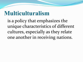 Multiculturalism	is a policy that emphasizes the unique characteristics of different cultures, especially as they relate one another in receiving nations. 