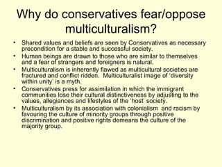 Why do conservatives fear/oppose multiculturalism? Shared values and beliefs are seen by Conservatives as necessary precondition for a stable and successful society. Human beings are drawn to those who are similar to themselves  and a fear of strangers and foreigners is natural. Multiculturalism is inherently flawed as multicultural societies are  fractured and conflict ridden.  Multiculturalist image of ‘diversity within unity’ is a myth.  Conservatives press for assimilation in which the immigrant communities lose their cultural distinctiveness by adjusting to the values, allegiances and lifestyles of the ‘host’ society. Multiculturalism by its association with colonialism  and racism by favouring the culture of minority groups through positive discrimination and positive rights demeans the culture of the majority group. 