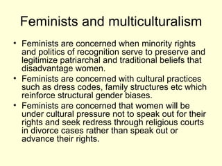 Feminists and multiculturalism Feminists are concerned when minority rights and politics of recognition serve to preserve and legitimize patriarchal and traditional beliefs that disadvantage women.  Feminists are concerned with cultural practices such as dress codes, family structures etc which reinforce structural gender biases. Feminists are concerned that women will be under cultural pressure not to speak out for their rights and seek redress through religious courts in divorce cases rather than speak out or advance their rights. 