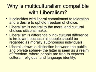 Why is multiculturalism compatible with Liberalism? It coincides with liberal commitment to toleration and a desire to uphold freedom of choice. Liberalism is neutral to the moral and cultural choices citizens make. Liberalism is difference blind- cultural difference is irrelevant because all people should be regarded as morally autonomous individuals.  Liberals draws a distinction between the public and private sphere- the latter is seen as a realm of freedom  where people are free to express cultural, religious  and language identity. 