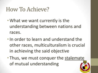 How To Achieve?
• What we want currently is the
  understanding between nations and
  races.
• In order to learn and understand the
  other races, multiculturalism is crucial
  in achieving the said objective
• Thus, we must conquer the stalemate
  of mutual understanding
 