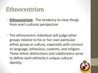 Ethnocentrism
• Ethnocentrism- The tendency to view things
  from one’s cultures perspective

• The ethnocentric individual will judge other
  groups relative to his or her own particular
  ethnic group or culture, especially with concern
  to language, behaviour, customs, and religion.
  These ethnic distinctions and subdivisions serve
  to define each ethnicity's unique cultural
  identity.
 