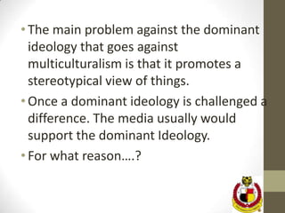 • The main problem against the dominant
  ideology that goes against
  multiculturalism is that it promotes a
  stereotypical view of things.
• Once a dominant ideology is challenged a
  difference. The media usually would
  support the dominant Ideology.
• For what reason….?
 