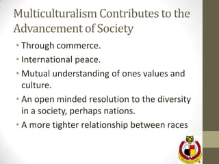 Multiculturalism Contributes to the
Advancement of Society
• Through commerce.
• International peace.
• Mutual understanding of ones values and
  culture.
• An open minded resolution to the diversity
  in a society, perhaps nations.
• A more tighter relationship between races
 