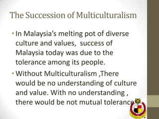 The Succession of Multiculturalism
• In Malaysia’s melting pot of diverse
  culture and values, success of
  Malaysia today was due to the
  tolerance among its people.
• Without Multiculturalism ,There
  would be no understanding of culture
  and value. With no understanding ,
  there would be not mutual tolerance
 