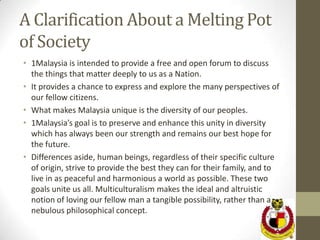 A Clarification About a Melting Pot
of Society
• 1Malaysia is intended to provide a free and open forum to discuss
  the things that matter deeply to us as a Nation.
• It provides a chance to express and explore the many perspectives of
  our fellow citizens.
• What makes Malaysia unique is the diversity of our peoples.
• 1Malaysia’s goal is to preserve and enhance this unity in diversity
  which has always been our strength and remains our best hope for
  the future.
• Differences aside, human beings, regardless of their specific culture
  of origin, strive to provide the best they can for their family, and to
  live in as peaceful and harmonious a world as possible. These two
  goals unite us all. Multiculturalism makes the ideal and altruistic
  notion of loving our fellow man a tangible possibility, rather than a
  nebulous philosophical concept.
 