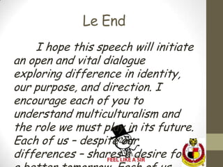 Le End
    I hope this speech will initiate
an open and vital dialogue
exploring difference in identity,
our purpose, and direction. I
encourage each of you to
understand multiculturalism and
the role we must play in its future.
Each of us – despite our
differences – shares a desire for
 