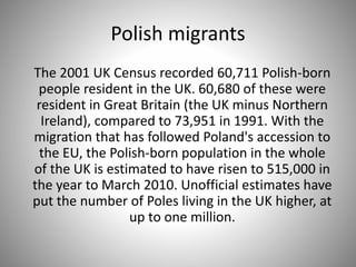 Polish migrants
The 2001 UK Census recorded 60,711 Polish-born
people resident in the UK. 60,680 of these were
resident in Great Britain (the UK minus Northern
Ireland), compared to 73,951 in 1991. With the
migration that has followed Poland's accession to
the EU, the Polish-born population in the whole
of the UK is estimated to have risen to 515,000 in
the year to March 2010. Unofficial estimates have
put the number of Poles living in the UK higher, at
up to one million.
 