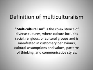 Definition of multiculturalism
"Multiculturalism" is the co-existence of
diverse cultures, where culture includes
racial, religious, or cultural groups and is
manifested in customary behaviours,
cultural assumptions and values, patterns
of thinking, and communicative styles.
 