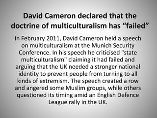 David Cameron declared that the
doctrine of multiculturalism has “failed”
In February 2011, David Cameron held a speech
on multiculturalism at the Munich Security
Conference. In his speech he criticised "state
multiculturalism" claiming it had failed and
arguing that the UK needed a stronger national
identity to prevent people from turning to all
kinds of extremism. The speech created a row
and angered some Muslim groups, while others
questioned its timing amid an English Defence
League rally in the UK.
 