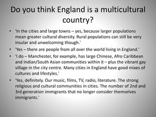 Do you think England is a multicultural
country?
• 'In the cities and large towns – yes, because larger populations
mean greater cultural diversity. Rural populations can still be very
insular and unwelcoming though.'
• 'Yes – there are people from all over the world living in England.'
• 'I do – Manchester, for example, has large Chinese, Afro Caribbean
and Indian/South Asian communities within it – plus the vibrant gay
village in the city centre. Many cities in England have good mixes of
cultures and lifestyles.'
• 'Yes, definitely. Our music, films, TV, radio, literature. The strong
religious and cultural communities in cities. The number of 2nd and
3rd generation immigrants that no longer consider themselves
immigrants.'
 