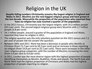 Religion in the UK
Despite falling numbers Christianity remains the largest religion in England and
Wales in 2011. Muslims are the next biggest religious group and have grown in
the last decade. Meanwhile the proportion of the population who reported they
have no religion has now reached a quarter of the population.
• In the 2011 Census, Christianity was the largest religion, with 33.2 million people
(59.3 per cent). The second largest religious group were Muslims with 2.7 million
people (4.8 per cent).
• 14.1 million people, around a quarter of the population in England and Wales,
reported they have no religion in 2011.
• The religion question was the only voluntary question on the 2011 census and 7.2
per cent of people did not answer the question.
• Between 2001 and 2011 there has been a decrease in people who identify as
Christian (from 71.7 per cent to 59.3 per cent) and an increase in those reporting
no religion (from 14.8 per cent to 25.1 per cent). There were increases in the other
main religious group categories, with the number of Muslims increasing the most
(from 3.0 per cent to 4.8 per cent).
• In 2011, London was the most diverse region with the highest proportion of people
identifying themselves as Muslim, Buddhist, Hindu and Jewish. The North East and
North West had the highest proportion of Christians and Wales had the highest
proportion of people reporting no religion.
 