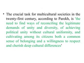 .
• The crucial task for multicultural societies in the
twenty-first century, according to Parekh, is 'the
need to find ways of reconciling the legitimate
demands of unity and diversity, of achieving
political unity without cultural uniformity, and
cultivating among its citizens both a common
sense of belonging and a willingness to respect
and cherish deep cultural differences'
 