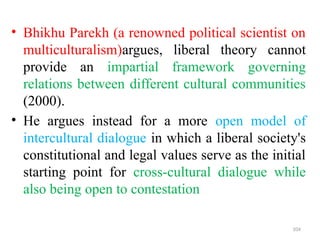 .
• Bhikhu Parekh (a renowned political scientist on
multiculturalism)argues, liberal theory cannot
provide an impartial framework governing
relations between different cultural communities
(2000).
• He argues instead for a more open model of
intercultural dialogue in which a liberal society's
constitutional and legal values serve as the initial
starting point for cross-cultural dialogue while
also being open to contestation
104
 