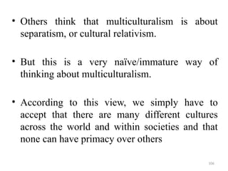 .
• Others think that multiculturalism is about
separatism, or cultural relativism.
• But this is a very naïve/immature way of
thinking about multiculturalism.
• According to this view, we simply have to
accept that there are many different cultures
across the world and within societies and that
none can have primacy over others
106
 