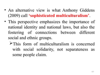 .
• An alternative view is what Anthony Giddens
(2009) call ‘sophisticated multiculturalism’.
• This perspective emphasizes the importance of
national identity and national laws, but also the
fostering of connections between different
social and ethnic groups.
This form of multiculturalism is concerned
with social solidarity, not separateness as
some people claim.
107
 