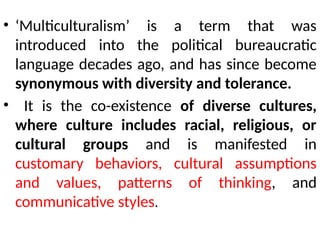 • ‘Multiculturalism’ is a term that was
introduced into the political bureaucratic
language decades ago, and has since become
synonymous with diversity and tolerance.
• It is the co-existence of diverse cultures,
where culture includes racial, religious, or
cultural groups and is manifested in
customary behaviors, cultural assumptions
and values, patterns of thinking, and
communicative styles.
 