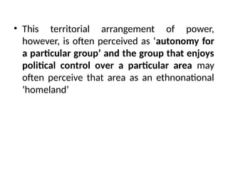 • This territorial arrangement of power,
however, is often perceived as ‘autonomy for
a particular group’ and the group that enjoys
political control over a particular area may
often perceive that area as an ethnonational
‘homeland’
 