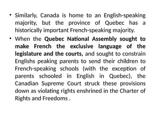 • Similarly, Canada is home to an English-speaking
majority, but the province of Quebec has a
historically important French-speaking majority.
• When the Quebec National Assembly sought to
make French the exclusive language of the
legislature and the courts, and sought to constrain
Englishs peaking parents to send their children to
French-speaking schools (with the exception of
parents schooled in English in Quebec), the
Canadian Supreme Court struck these provisions
down as violating rights enshrined in the Charter of
Rights and Freedoms .
 
