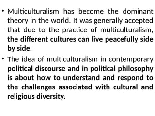 • Multiculturalism has become the dominant
theory in the world. It was generally accepted
that due to the practice of multiculturalism,
the different cultures can live peacefully side
by side.
• The idea of multiculturalism in contemporary
political discourse and in political philosophy
is about how to understand and respond to
the challenges associated with cultural and
religious diversity.
 