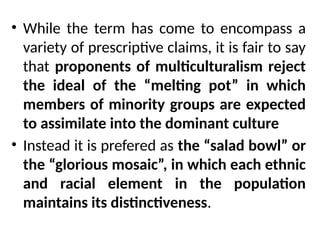 • While the term has come to encompass a
variety of prescriptive claims, it is fair to say
that proponents of multiculturalism reject
the ideal of the “melting pot” in which
members of minority groups are expected
to assimilate into the dominant culture
• Instead it is prefered as the “salad bowl” or
the “glorious mosaic”, in which each ethnic
and racial element in the population
maintains its distinctiveness.
 
