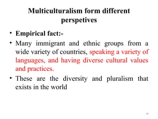 Multiculturalism form different
perspetives
• Empirical fact:-
• Many immigrant and ethnic groups from a
wide variety of countries, speaking a variety of
languages, and having diverse cultural values
and practices.
• These are the diversity and pluralism that
exists in the world
18
 