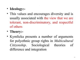 .
• Ideology:-
• This values and encourages diversity and is
usually associated with the view that we are
tolerant, non-discriminatory, and respectful
of others
• Theory:-
• Kymlicka presents a number of arguments
for polyethnic group rights in Multicultural
Citizenship. Sociological theories of
difference and integration
19
 