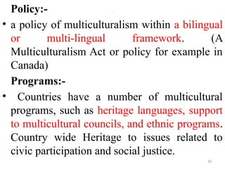 .
Policy:-
• a policy of multiculturalism within a bilingual
or multi-lingual framework. (A
Multiculturalism Act or policy for example in
Canada)
Programs:-
• Countries have a number of multicultural
programs, such as heritage languages, support
to multicultural councils, and ethnic programs.
Country wide Heritage to issues related to
civic participation and social justice.
20
 
