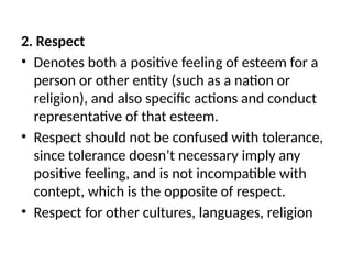 2. Respect
• Denotes both a positive feeling of esteem for a
person or other entity (such as a nation or
religion), and also specific actions and conduct
representative of that esteem.
• Respect should not be confused with tolerance,
since tolerance doesn’t necessary imply any
positive feeling, and is not incompatible with
contept, which is the opposite of respect.
• Respect for other cultures, languages, religion
 