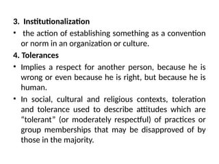 3. Institutionalization
• the action of establishing something as a convention
or norm in an organization or culture.
4. Tolerances
• Implies a respect for another person, because he is
wrong or even because he is right, but because he is
human.
• In social, cultural and religious contexts, toleration
and tolerance used to describe attitudes which are
“tolerant” (or moderately respectful) of practices or
group memberships that may be disapproved of by
those in the majority.
 