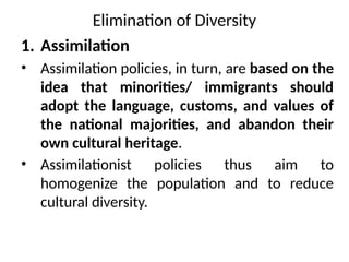 Elimination of Diversity
1. Assimilation
• Assimilation policies, in turn, are based on the
idea that minorities/ immigrants should
adopt the language, customs, and values of
the national majorities, and abandon their
own cultural heritage.
• Assimilationist policies thus aim to
homogenize the population and to reduce
cultural diversity.
 
