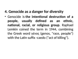 4. Genocide as a danger for diversity
• Genocide is the intentional destruction of a
people, usually defined as an ethnic,
national, racial, or religious group. Raphael
Lemkin coined the term in 1944, combining
the Greek word γένος (genos, "race, people")
with the Latin suffix -caedo ("act of killing").
 