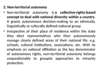 2. Non-territorial autonomy
• Non-territorial autonomy is a collective-rights-based
concept to deal with national diversity within a country.
It grants autonomous decision-making to an ethnically,
linguistically or culturally defined national group.
• Irrespective of their place of residence within the state
they elect representatives who then autonomously
manage clearly defined areas of their national life, e.g.
schools, cultural institutions, associations, etc. With its
emphasis on national affiliation as the key denominator
of autonomous rights, non-territorial autonomy belongs
unquestionably to groupist approaches to minority
protection.
 