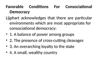 Favorable Conditions For Consociational
Democracy
Lijphart acknowledges that there are particular
environments which are most appropriate for
consociational democracy:
• 1. A balance of power among groups
• 2. The presence of cross-cutting cleavages
• 3. An overarching loyalty to the state
• 4. A small, wealthy country
 
